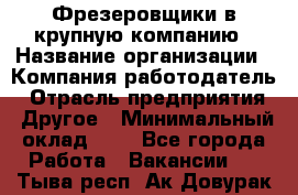 Фрезеровщики в крупную компанию › Название организации ­ Компания-работодатель › Отрасль предприятия ­ Другое › Минимальный оклад ­ 1 - Все города Работа » Вакансии   . Тыва респ.,Ак-Довурак г.